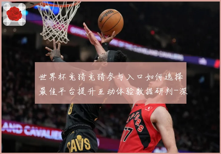 世界杯竞猜竞猜参与入口如何选择最佳平台提升互动体验数据研判-深度解析
