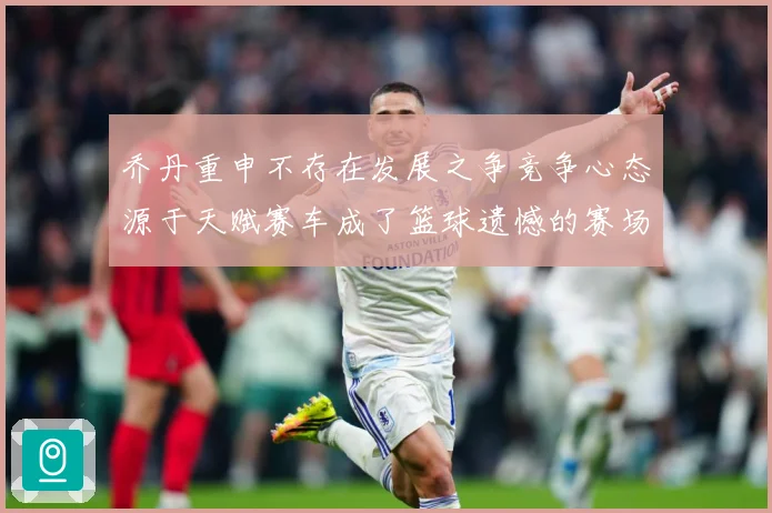 乔丹重申不存在发展之争竞争心态源于天赋赛车成了篮球遗憾的赛场复盘-深度解析