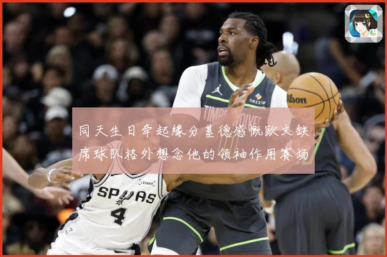同天生日牵起缘分基德感慨欧文缺席球队格外想念他的领袖作用赛场复盘-深度解析